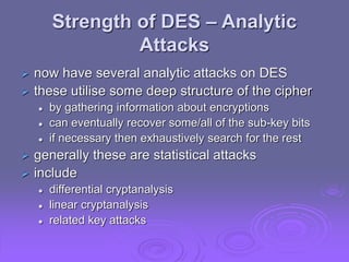 Strength of DES – Analytic
Attacks
 now have several analytic attacks on DES
 these utilise some deep structure of the cipher
 by gathering information about encryptions
 can eventually recover some/all of the sub-key bits
 if necessary then exhaustively search for the rest
 generally these are statistical attacks
 include
 differential cryptanalysis
 linear cryptanalysis
 related key attacks
 