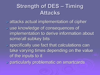 Strength of DES – Timing
Attacks
 attacks actual implementation of cipher
 use knowledge of consequences of
implementation to derive information about
some/all subkey bits
 specifically use fact that calculations can
take varying times depending on the value
of the inputs to it
 particularly problematic on smartcards
 