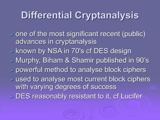 Differential Cryptanalysis
 one of the most significant recent (public)
advances in cryptanalysis
 known by NSA in 70's cf DES design
 Murphy, Biham & Shamir published in 90’s
 powerful method to analyse block ciphers
 used to analyse most current block ciphers
with varying degrees of success
 DES reasonably resistant to it, cf Lucifer
 