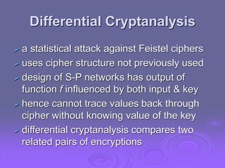 Differential Cryptanalysis
 a statistical attack against Feistel ciphers
 uses cipher structure not previously used
 design of S-P networks has output of
function f influenced by both input & key
 hence cannot trace values back through
cipher without knowing value of the key
 differential cryptanalysis compares two
related pairs of encryptions
 