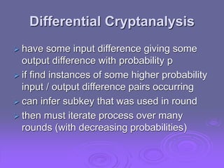Differential Cryptanalysis
 have some input difference giving some
output difference with probability p
 if find instances of some higher probability
input / output difference pairs occurring
 can infer subkey that was used in round
 then must iterate process over many
rounds (with decreasing probabilities)
 