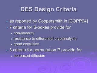 DES Design Criteria
 as reported by Coppersmith in [COPP94]
 7 criteria for S-boxes provide for
 non-linearity
 resistance to differential cryptanalysis
 good confusion
 3 criteria for permutation P provide for
 increased diffusion
 