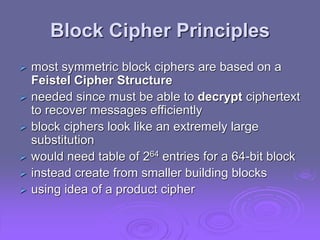 Block Cipher Principles
 most symmetric block ciphers are based on a
Feistel Cipher Structure
 needed since must be able to decrypt ciphertext
to recover messages efficiently
 block ciphers look like an extremely large
substitution
 would need table of 264 entries for a 64-bit block
 instead create from smaller building blocks
 using idea of a product cipher
 