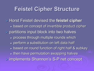 Feistel Cipher Structure
 Horst Feistel devised the feistel cipher
 based on concept of invertible product cipher
 partitions input block into two halves
 process through multiple rounds which
 perform a substitution on left data half
 based on round function of right half & subkey
 then have permutation swapping halves
 implements Shannon’s S-P net concept
 