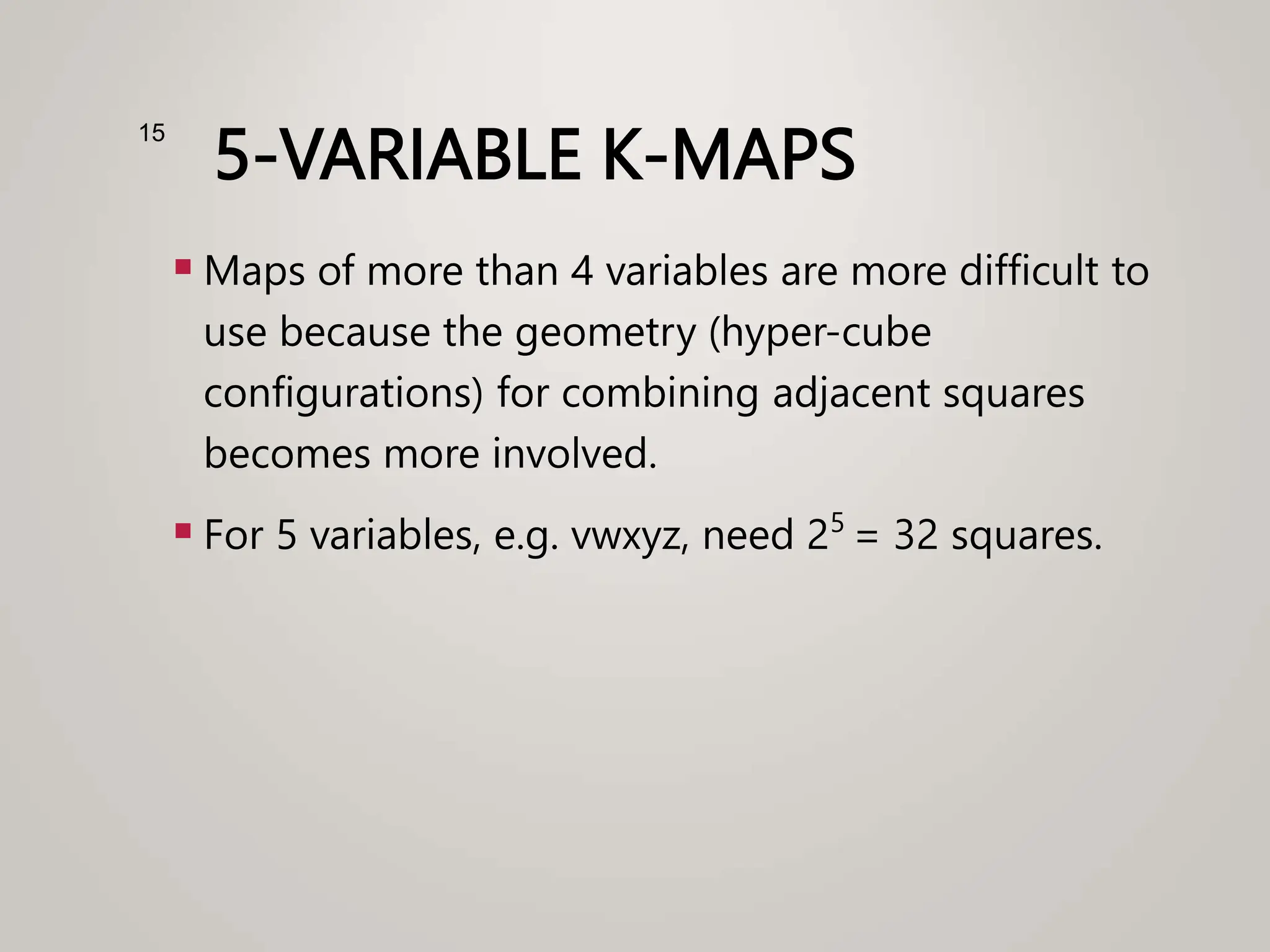 5-VARIABLE K-MAPS
 Maps of more than 4 variables are more difficult to
use because the geometry (hyper-cube
configurations) for combining adjacent squares
becomes more involved.
 For 5 variables, e.g. vwxyz, need 25
= 32 squares.
15
 