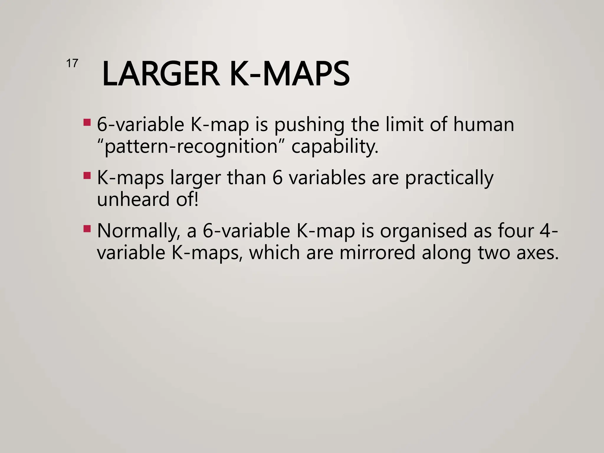 LARGER K-MAPS
 6-variable K-map is pushing the limit of human
“pattern-recognition” capability.
 K-maps larger than 6 variables are practically
unheard of!
 Normally, a 6-variable K-map is organised as four 4-
variable K-maps, which are mirrored along two axes.
17
 