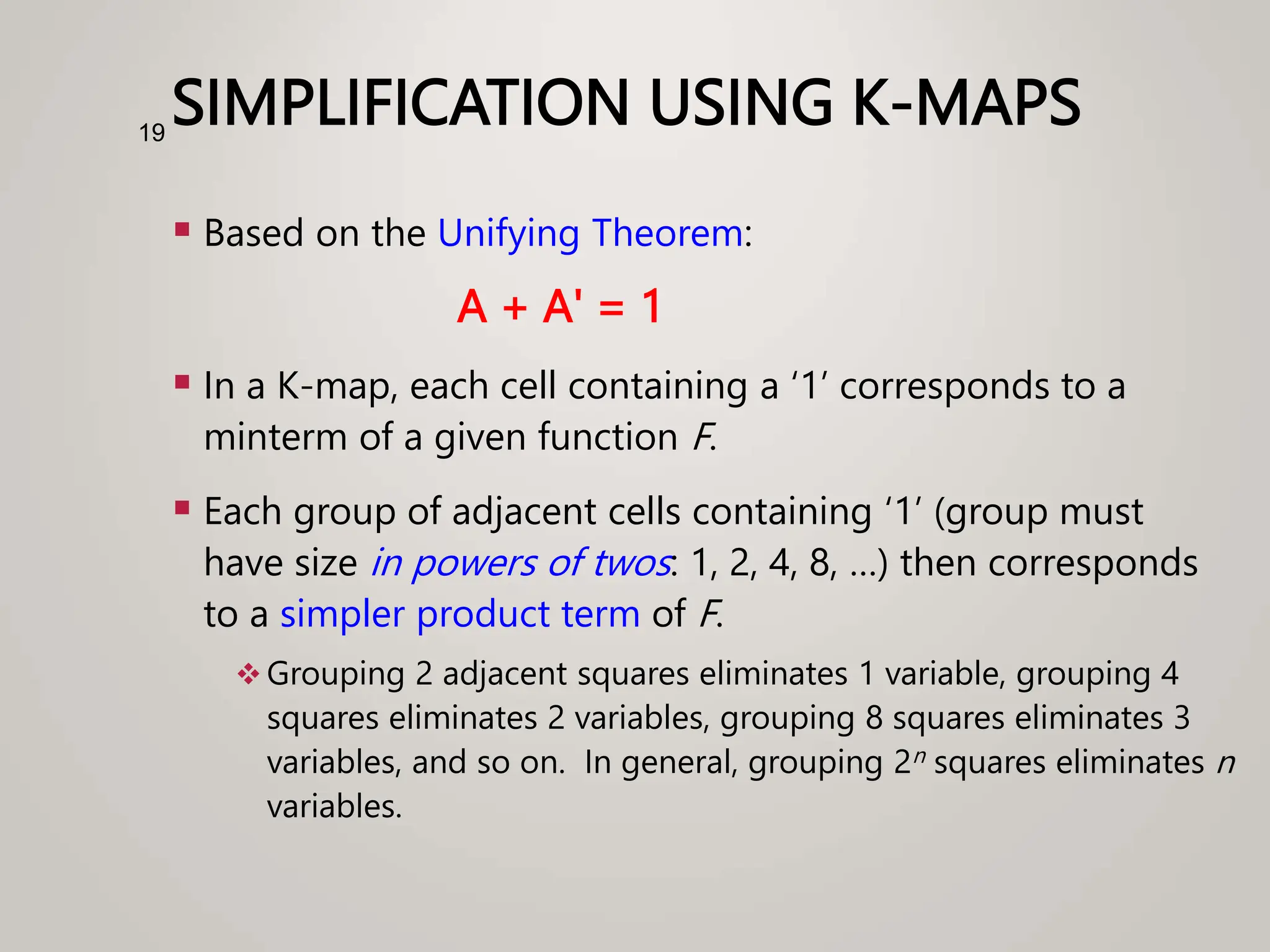 SIMPLIFICATION USING K-MAPS
 Based on the Unifying Theorem:
A + A' = 1
 In a K-map, each cell containing a ‘1’ corresponds to a
minterm of a given function F.
 Each group of adjacent cells containing ‘1’ (group must
have size in powers of twos: 1, 2, 4, 8, …) then corresponds
to a simpler product term of F.
 Grouping 2 adjacent squares eliminates 1 variable, grouping 4
squares eliminates 2 variables, grouping 8 squares eliminates 3
variables, and so on. In general, grouping 2n squares eliminates n
variables.
19
 