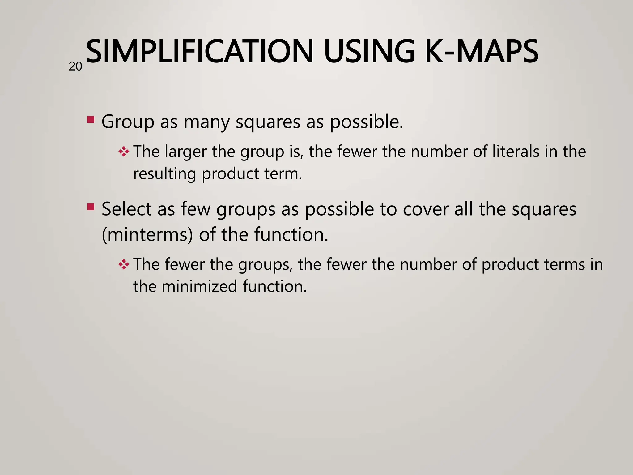 SIMPLIFICATION USING K-MAPS
 Group as many squares as possible.
 The larger the group is, the fewer the number of literals in the
resulting product term.
 Select as few groups as possible to cover all the squares
(minterms) of the function.
 The fewer the groups, the fewer the number of product terms in
the minimized function.
20
 