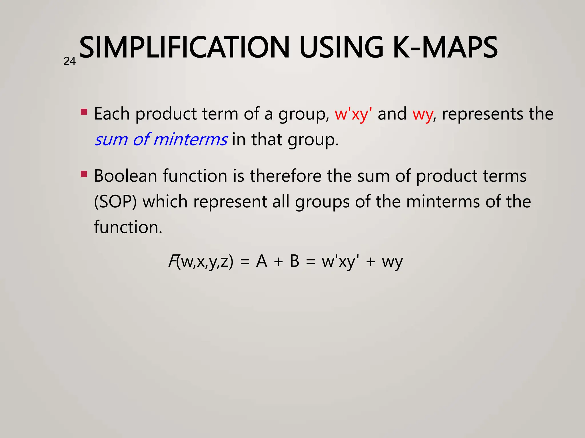 SIMPLIFICATION USING K-MAPS
 Each product term of a group, w'xy' and wy, represents the
sum of minterms in that group.
 Boolean function is therefore the sum of product terms
(SOP) which represent all groups of the minterms of the
function.
F(w,x,y,z) = A + B = w'xy' + wy
24
 