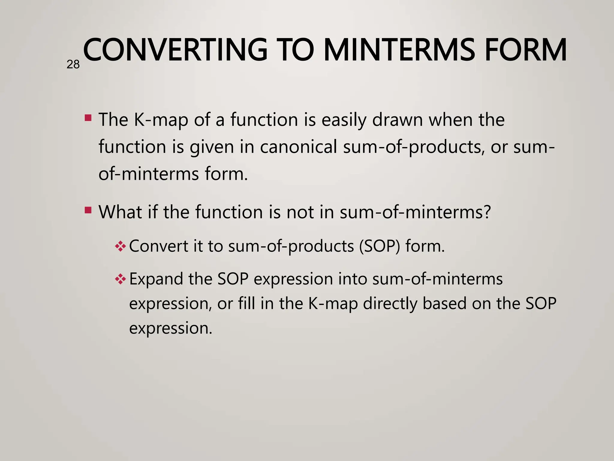 CONVERTING TO MINTERMS FORM
 The K-map of a function is easily drawn when the
function is given in canonical sum-of-products, or sum-
of-minterms form.
 What if the function is not in sum-of-minterms?
Convert it to sum-of-products (SOP) form.
Expand the SOP expression into sum-of-minterms
expression, or fill in the K-map directly based on the SOP
expression.
28
 