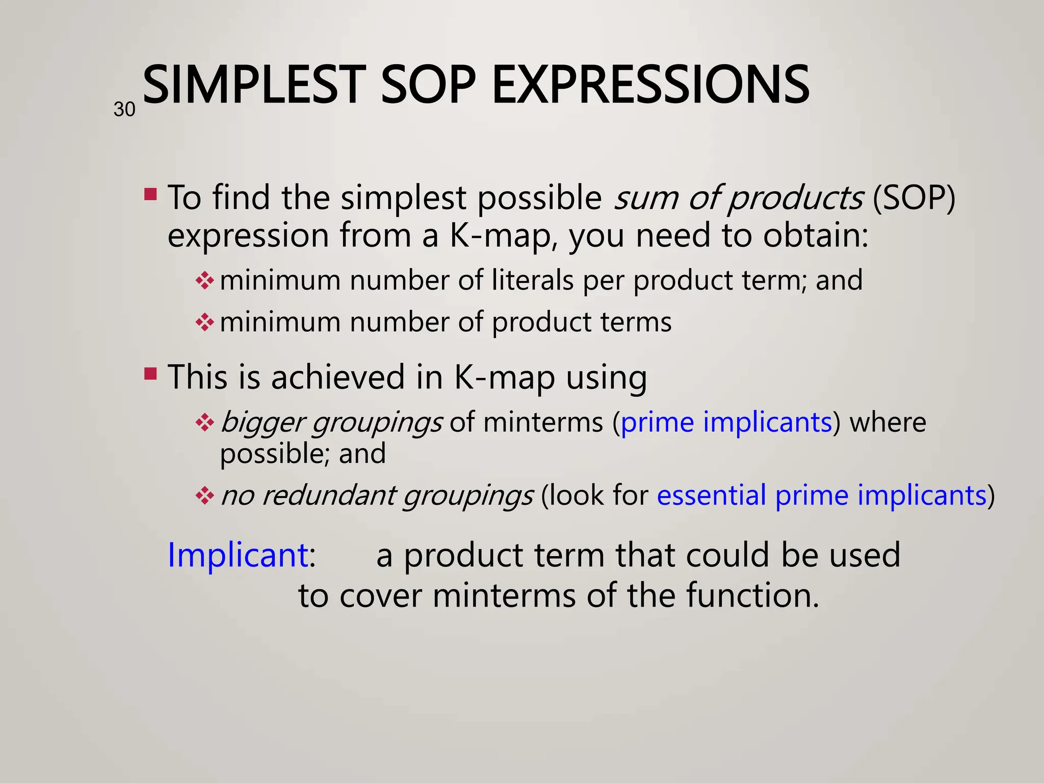 SIMPLEST SOP EXPRESSIONS
 To find the simplest possible sum of products (SOP)
expression from a K-map, you need to obtain:
minimum number of literals per product term; and
minimum number of product terms
 This is achieved in K-map using
bigger groupings of minterms (prime implicants) where
possible; and
no redundant groupings (look for essential prime implicants)
Implicant: a product term that could be used
to cover minterms of the function.
30
 