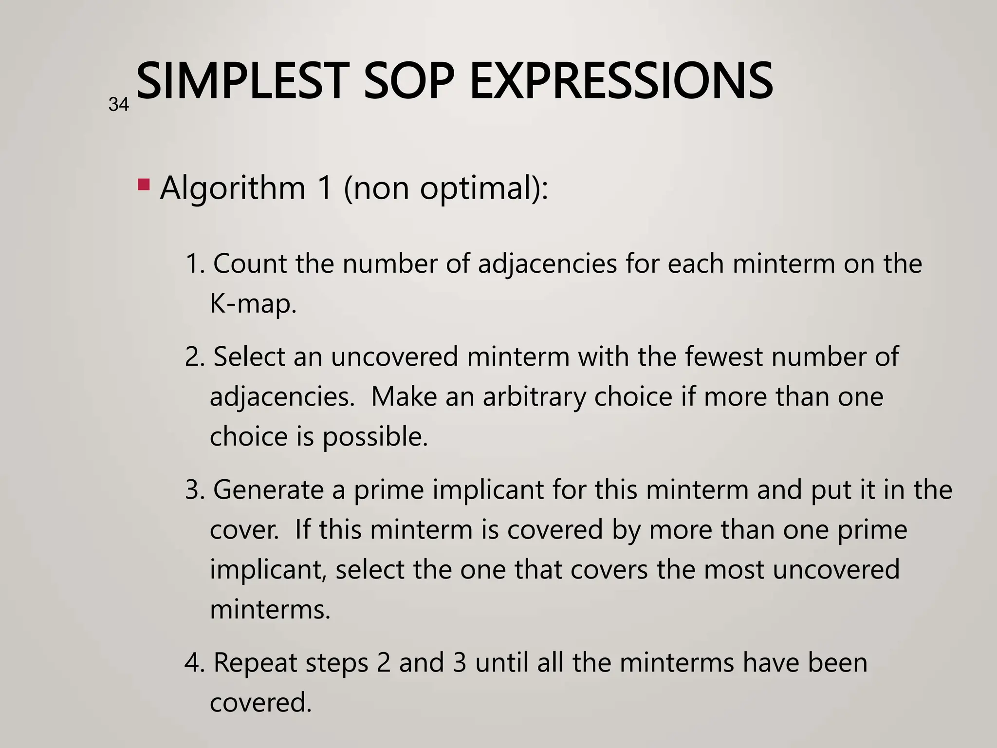SIMPLEST SOP EXPRESSIONS
 Algorithm 1 (non optimal):
1. Count the number of adjacencies for each minterm on the
K-map.
2. Select an uncovered minterm with the fewest number of
adjacencies. Make an arbitrary choice if more than one
choice is possible.
3. Generate a prime implicant for this minterm and put it in the
cover. If this minterm is covered by more than one prime
implicant, select the one that covers the most uncovered
minterms.
4. Repeat steps 2 and 3 until all the minterms have been
covered.
34
 