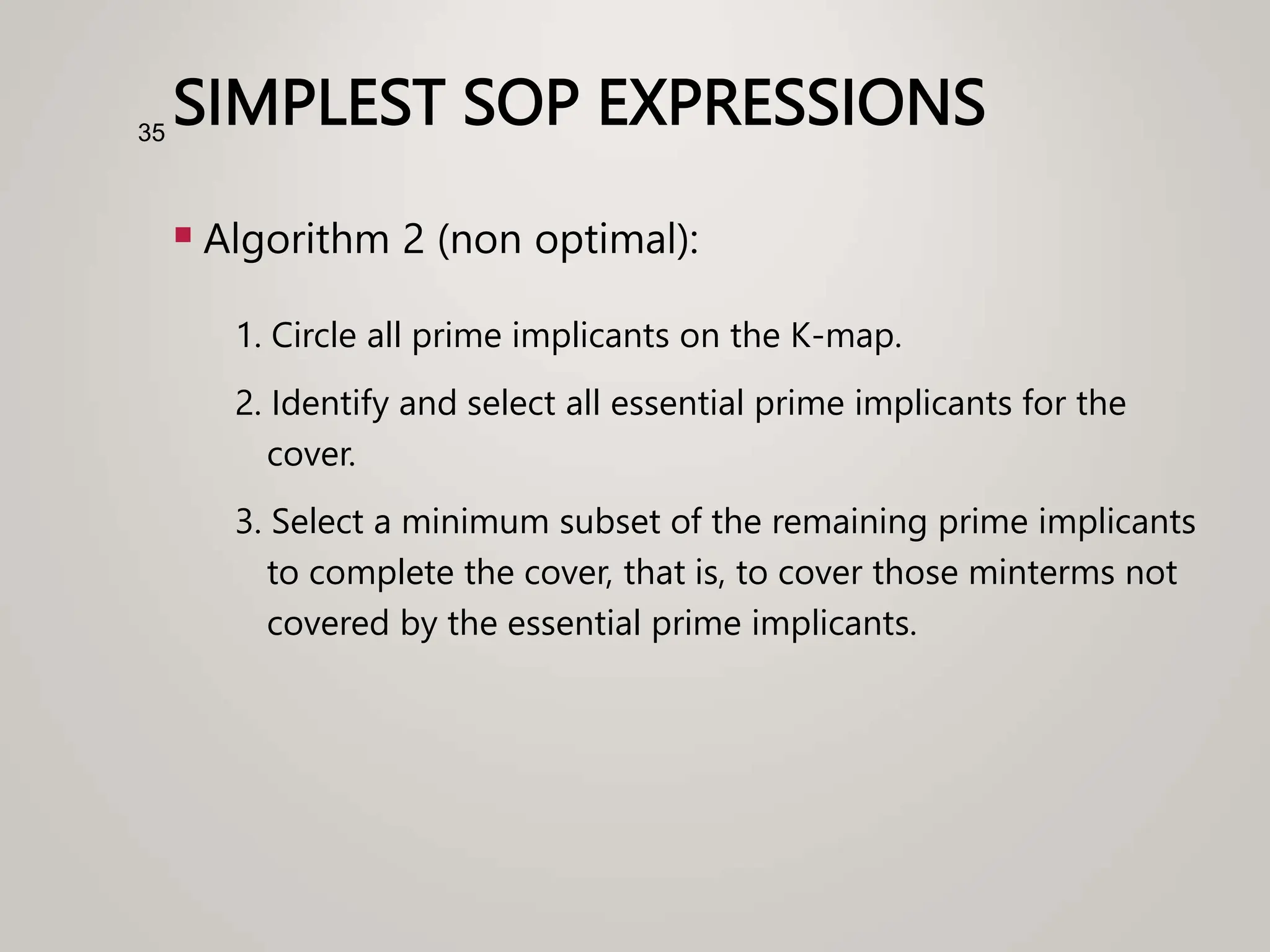 SIMPLEST SOP EXPRESSIONS
 Algorithm 2 (non optimal):
1. Circle all prime implicants on the K-map.
2. Identify and select all essential prime implicants for the
cover.
3. Select a minimum subset of the remaining prime implicants
to complete the cover, that is, to cover those minterms not
covered by the essential prime implicants.
35
 