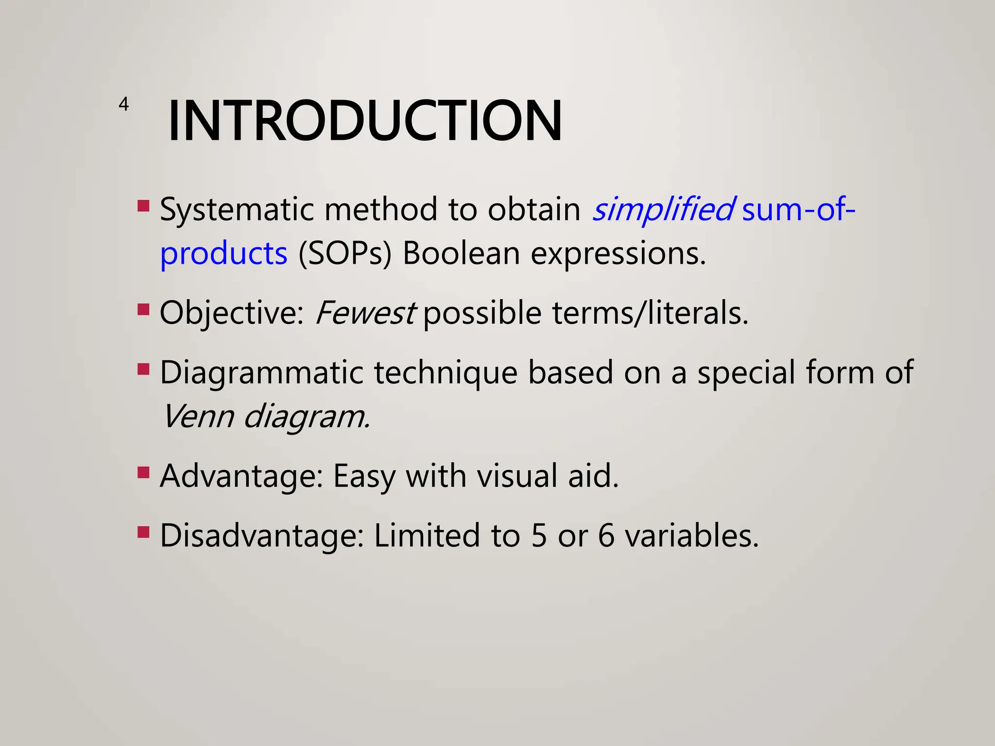 INTRODUCTION
 Systematic method to obtain simplified sum-of-
products (SOPs) Boolean expressions.
 Objective: Fewest possible terms/literals.
 Diagrammatic technique based on a special form of
Venn diagram.
 Advantage: Easy with visual aid.
 Disadvantage: Limited to 5 or 6 variables.
4
 