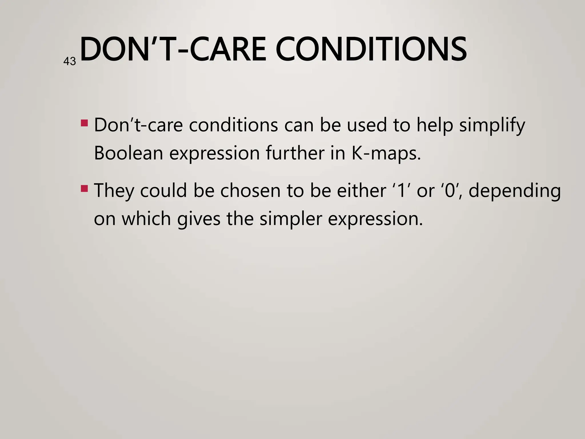 DON’T-CARE CONDITIONS
 Don’t-care conditions can be used to help simplify
Boolean expression further in K-maps.
 They could be chosen to be either ‘1’ or ‘0’, depending
on which gives the simpler expression.
43
 