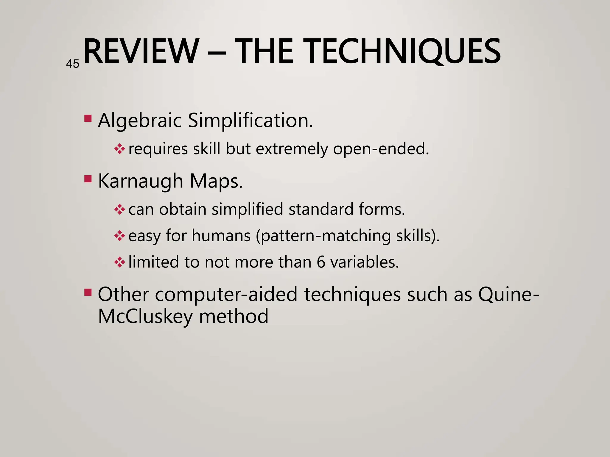 REVIEW – THE TECHNIQUES
 Algebraic Simplification.
requires skill but extremely open-ended.
 Karnaugh Maps.
can obtain simplified standard forms.
easy for humans (pattern-matching skills).
limited to not more than 6 variables.
 Other computer-aided techniques such as Quine-
McCluskey method
45
 