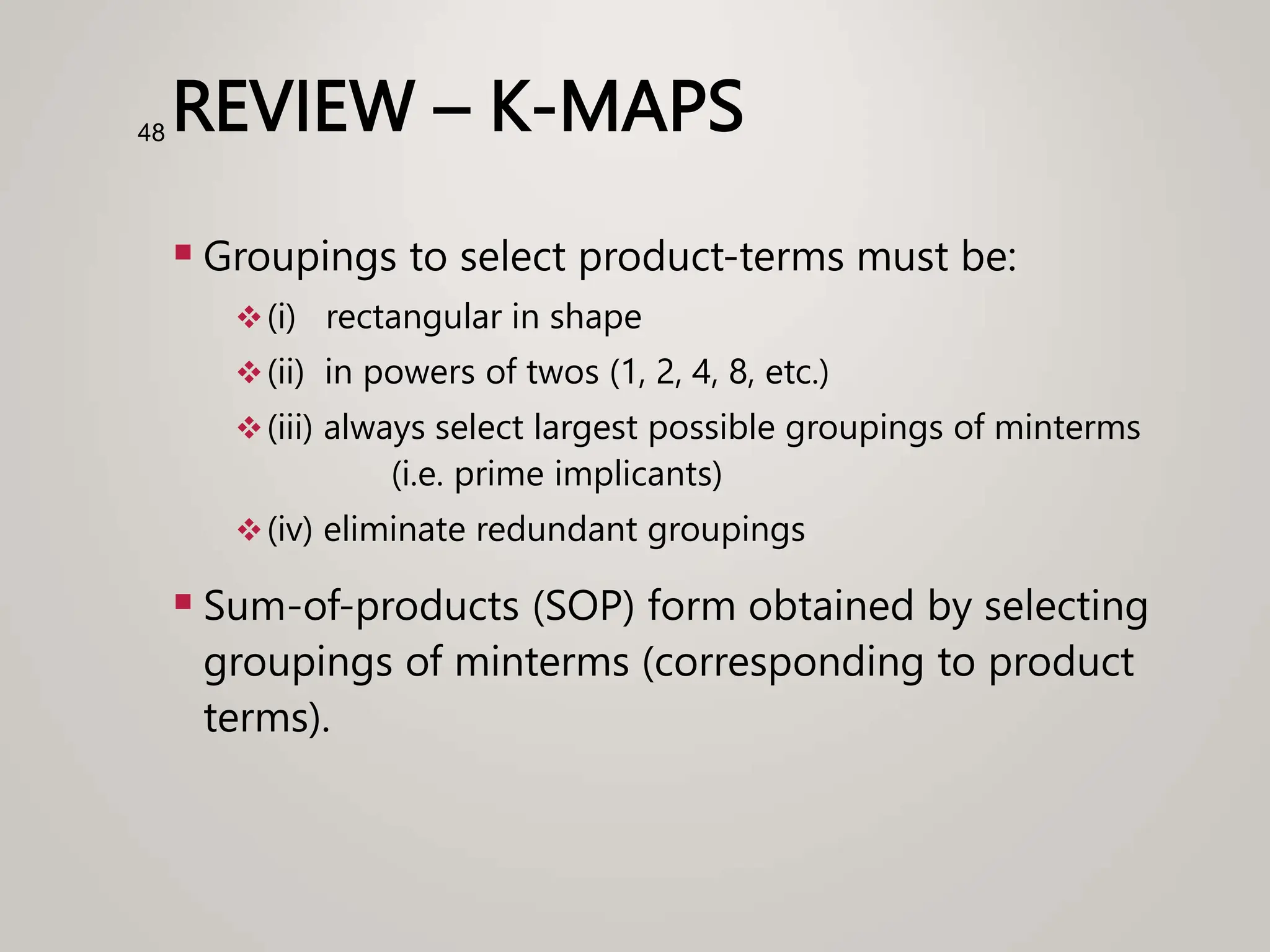 REVIEW – K-MAPS
 Groupings to select product-terms must be:
(i) rectangular in shape
(ii) in powers of twos (1, 2, 4, 8, etc.)
(iii) always select largest possible groupings of minterms
(i.e. prime implicants)
(iv) eliminate redundant groupings
 Sum-of-products (SOP) form obtained by selecting
groupings of minterms (corresponding to product
terms).
48
 