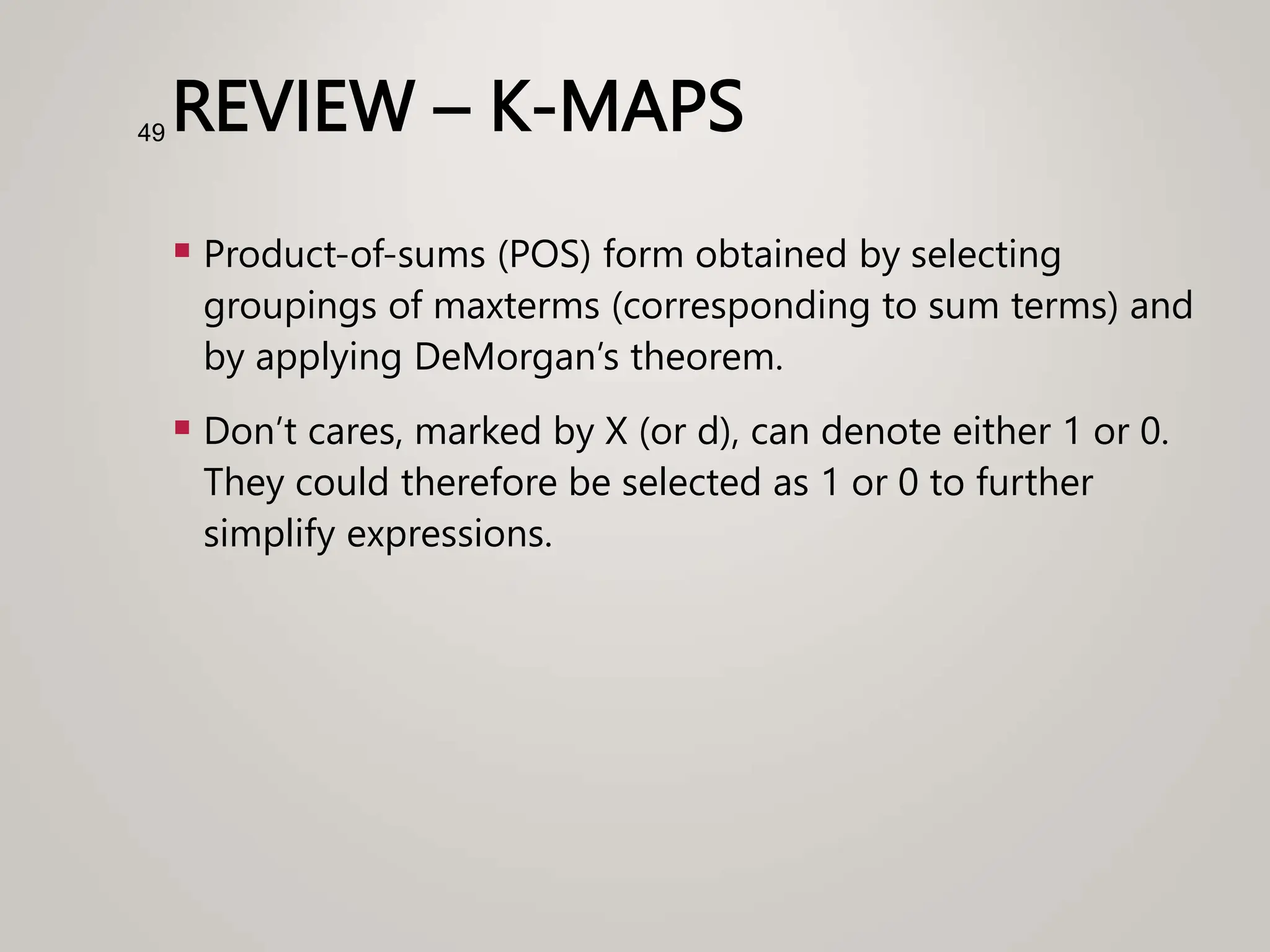 REVIEW – K-MAPS
 Product-of-sums (POS) form obtained by selecting
groupings of maxterms (corresponding to sum terms) and
by applying DeMorgan’s theorem.
 Don’t cares, marked by X (or d), can denote either 1 or 0.
They could therefore be selected as 1 or 0 to further
simplify expressions.
49
 