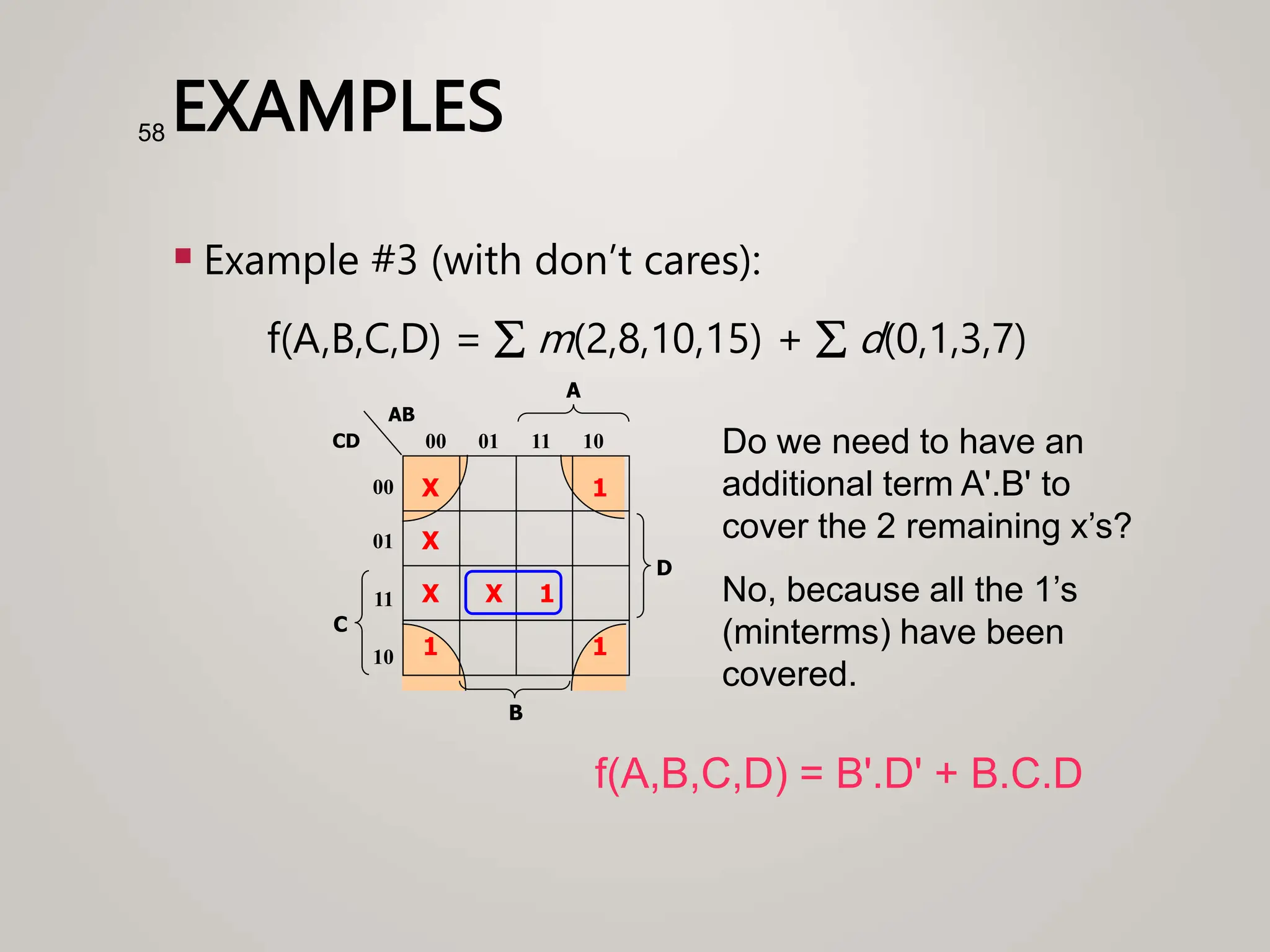 EXAMPLES
 Example #3 (with don’t cares):
f(A,B,C,D) =  m(2,8,10,15) +  d(0,1,3,7)
58
1
X
C
A
00
01
11
10
00 01 11 10
B
CD
AB
X 1
X
D
1
1
X
f(A,B,C,D) = B'.D' + B.C.D
Do we need to have an
additional term A'.B' to
cover the 2 remaining x’s?
No, because all the 1’s
(minterms) have been
covered.
 