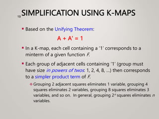 SIMPLIFICATION USING K-MAPS
 Based on the Unifying Theorem:
A + A' = 1
 In a K-map, each cell containing a ‘1’ corresponds to a
minterm of a given function F.
 Each group of adjacent cells containing ‘1’ (group must
have size in powers of twos: 1, 2, 4, 8, …) then corresponds
to a simpler product term of F.
 Grouping 2 adjacent squares eliminates 1 variable, grouping 4
squares eliminates 2 variables, grouping 8 squares eliminates 3
variables, and so on. In general, grouping 2n squares eliminates n
variables.
19
 