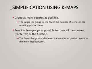 SIMPLIFICATION USING K-MAPS
 Group as many squares as possible.
 The larger the group is, the fewer the number of literals in the
resulting product term.
 Select as few groups as possible to cover all the squares
(minterms) of the function.
 The fewer the groups, the fewer the number of product terms in
the minimized function.
20
 