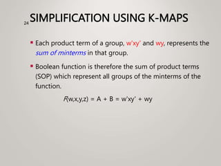 SIMPLIFICATION USING K-MAPS
 Each product term of a group, w'xy' and wy, represents the
sum of minterms in that group.
 Boolean function is therefore the sum of product terms
(SOP) which represent all groups of the minterms of the
function.
F(w,x,y,z) = A + B = w'xy' + wy
24
 