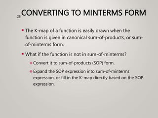 CONVERTING TO MINTERMS FORM
 The K-map of a function is easily drawn when the
function is given in canonical sum-of-products, or sum-
of-minterms form.
 What if the function is not in sum-of-minterms?
Convert it to sum-of-products (SOP) form.
Expand the SOP expression into sum-of-minterms
expression, or fill in the K-map directly based on the SOP
expression.
28
 