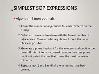 SIMPLEST SOP EXPRESSIONS
 Algorithm 1 (non optimal):
1. Count the number of adjacencies for each minterm on the
K-map.
2. Select an uncovered minterm with the fewest number of
adjacencies. Make an arbitrary choice if more than one
choice is possible.
3. Generate a prime implicant for this minterm and put it in the
cover. If this minterm is covered by more than one prime
implicant, select the one that covers the most uncovered
minterms.
4. Repeat steps 2 and 3 until all the minterms have been
covered.
34
 