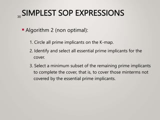 SIMPLEST SOP EXPRESSIONS
 Algorithm 2 (non optimal):
1. Circle all prime implicants on the K-map.
2. Identify and select all essential prime implicants for the
cover.
3. Select a minimum subset of the remaining prime implicants
to complete the cover, that is, to cover those minterms not
covered by the essential prime implicants.
35
 