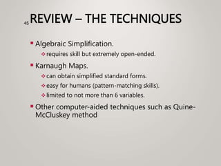 REVIEW – THE TECHNIQUES
 Algebraic Simplification.
requires skill but extremely open-ended.
 Karnaugh Maps.
can obtain simplified standard forms.
easy for humans (pattern-matching skills).
limited to not more than 6 variables.
 Other computer-aided techniques such as Quine-
McCluskey method
45
 