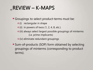 REVIEW – K-MAPS
 Groupings to select product-terms must be:
(i) rectangular in shape
(ii) in powers of twos (1, 2, 4, 8, etc.)
(iii) always select largest possible groupings of minterms
(i.e. prime implicants)
(iv) eliminate redundant groupings
 Sum-of-products (SOP) form obtained by selecting
groupings of minterms (corresponding to product
terms).
48
 