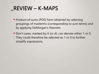 REVIEW – K-MAPS
 Product-of-sums (POS) form obtained by selecting
groupings of maxterms (corresponding to sum terms) and
by applying DeMorgan’s theorem.
 Don’t cares, marked by X (or d), can denote either 1 or 0.
They could therefore be selected as 1 or 0 to further
simplify expressions.
49
 