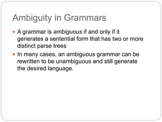 Ambiguity in Grammars
1-16
 A grammar is ambiguous if and only if it
generates a sentential form that has two or more
distinct parse trees
 In many cases, an ambiguous grammar can be
rewritten to be unambiguous and still generate
the desired language.
 