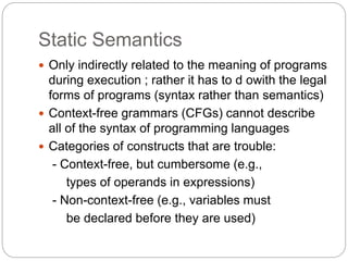 Static Semantics
1-22
 Only indirectly related to the meaning of programs
during execution ; rather it has to d owith the legal
forms of programs (syntax rather than semantics)
 Context-free grammars (CFGs) cannot describe
all of the syntax of programming languages
 Categories of constructs that are trouble:
- Context-free, but cumbersome (e.g.,
types of operands in expressions)
- Non-context-free (e.g., variables must
be declared before they are used)
 