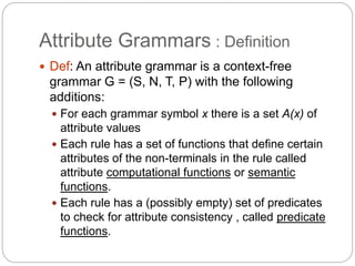 Attribute Grammars : Definition
1-24
 Def: An attribute grammar is a context-free
grammar G = (S, N, T, P) with the following
additions:
 For each grammar symbol x there is a set A(x) of
attribute values
 Each rule has a set of functions that define certain
attributes of the non-terminals in the rule called
attribute computational functions or semantic
functions.
 Each rule has a (possibly empty) set of predicates
to check for attribute consistency , called predicate
functions.
 