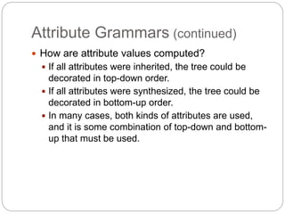 Attribute Grammars (continued)
1-28
 How are attribute values computed?
 If all attributes were inherited, the tree could be
decorated in top-down order.
 If all attributes were synthesized, the tree could be
decorated in bottom-up order.
 In many cases, both kinds of attributes are used,
and it is some combination of top-down and bottom-
up that must be used.
 