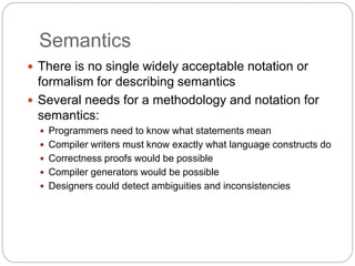 Semantics
1-30
 There is no single widely acceptable notation or
formalism for describing semantics
 Several needs for a methodology and notation for
semantics:
 Programmers need to know what statements mean
 Compiler writers must know exactly what language constructs do
 Correctness proofs would be possible
 Compiler generators would be possible
 Designers could detect ambiguities and inconsistencies
 
