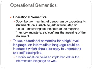 Operational Semantics
1-31
 Operational Semantics
 Describe the meaning of a program by executing its
statements on a machine, either simulated or
actual. The change in the state of the machine
(memory, registers, etc.) defines the meaning of the
statement
 To use operational semantics for a high-level
language, an intermediate language could be
intoduced which should be easy to understand
and self descriptive.
 a virtual machine could be implemented for the
intermediate language as well.
 