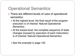Operational Semantics
1-32
 There are different levels of uses of operational
semantics:
 At the highest level, the final result of the program
execution is of interest: Natural Operational
Semantics
 At the lowest level, the complete sequence of state
changes (caused by execution of each instruction)
is of interest: Natural Operational Semantics
 See the example in page 142
 