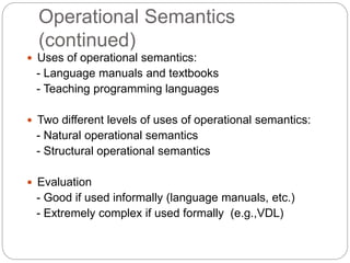 Operational Semantics
(continued)
1-33
 Uses of operational semantics:
- Language manuals and textbooks
- Teaching programming languages
 Two different levels of uses of operational semantics:
- Natural operational semantics
- Structural operational semantics
 Evaluation
- Good if used informally (language manuals, etc.)
- Extremely complex if used formally (e.g.,VDL)
 
