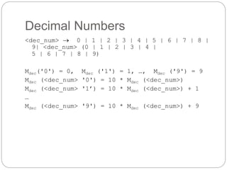 Decimal Numbers
1-38
<dec_num>  0 | 1 | 2 | 3 | 4 | 5 | 6 | 7 | 8 |
9| <dec_num> (0 | 1 | 2 | 3 | 4 |
5 | 6 | 7 | 8 | 9)
Mdec('0') = 0, Mdec ('1') = 1, …, Mdec ('9') = 9
Mdec (<dec_num> '0') = 10 * Mdec (<dec_num>)
Mdec (<dec_num> '1’) = 10 * Mdec (<dec_num>) + 1
…
Mdec (<dec_num> '9') = 10 * Mdec (<dec_num>) + 9
 
