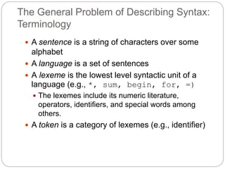 The General Problem of Describing Syntax:
Terminology
1-4
 A sentence is a string of characters over some
alphabet
 A language is a set of sentences
 A lexeme is the lowest level syntactic unit of a
language (e.g., *, sum, begin, for, =)
 The lexemes include its numeric literature,
operators, identifiers, and special words among
others.
 A token is a category of lexemes (e.g., identifier)
 
