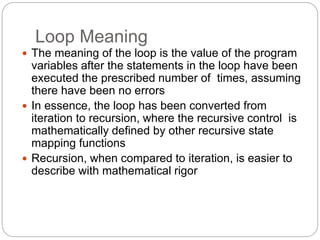 Loop Meaning
1-43
 The meaning of the loop is the value of the program
variables after the statements in the loop have been
executed the prescribed number of times, assuming
there have been no errors
 In essence, the loop has been converted from
iteration to recursion, where the recursive control is
mathematically defined by other recursive state
mapping functions
 Recursion, when compared to iteration, is easier to
describe with mathematical rigor
 
