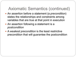 Axiomatic Semantics (continued)
1-46
 An assertion before a statement (a precondition)
states the relationships and constraints among
variables that are true at that point in execution
 An assertion following a statement is a
postcondition
 A weakest precondition is the least restrictive
precondition that will guarantee the postcondition
 