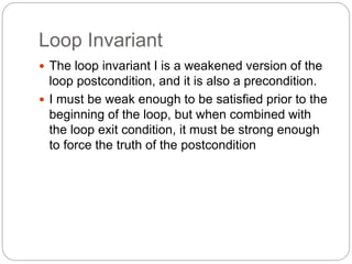 Loop Invariant
1-54
 The loop invariant I is a weakened version of the
loop postcondition, and it is also a precondition.
 I must be weak enough to be satisfied prior to the
beginning of the loop, but when combined with
the loop exit condition, it must be strong enough
to force the truth of the postcondition
 
