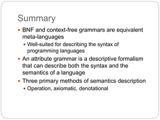 Summary
1-56
 BNF and context-free grammars are equivalent
meta-languages
 Well-suited for describing the syntax of
programming languages
 An attribute grammar is a descriptive formalism
that can describe both the syntax and the
semantics of a language
 Three primary methods of semantics description
 Operation, axiomatic, denotational
 