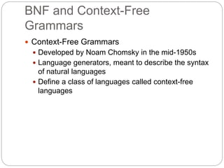 BNF and Context-Free
Grammars
1-7
 Context-Free Grammars
 Developed by Noam Chomsky in the mid-1950s
 Language generators, meant to describe the syntax
of natural languages
 Define a class of languages called context-free
languages
 