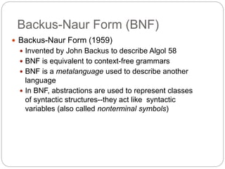 Backus-Naur Form (BNF)
1-8
 Backus-Naur Form (1959)
 Invented by John Backus to describe Algol 58
 BNF is equivalent to context-free grammars
 BNF is a metalanguage used to describe another
language
 In BNF, abstractions are used to represent classes
of syntactic structures--they act like syntactic
variables (also called nonterminal symbols)
 