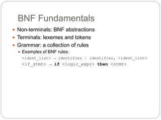BNF Fundamentals
1-9
 Non-terminals: BNF abstractions
 Terminals: lexemes and tokens
 Grammar: a collection of rules
 Examples of BNF rules:
<ident_list> → identifier | identifier, <ident_list>
<if_stmt> → if <logic_expr> then <stmt>
 