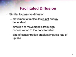 27
Facilitated Diffusion
• Similar to passive diffusion
– movement of molecules is not energy
dependent
– direction of movement is from high
concentration to low concentration
– size of concentration gradient impacts rate of
uptake
 